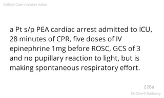 a Pt s/p PEA cardiac arrest admitted to ICU,
28 minutes of CPR, five doses of IV
epinephrine 1mg before ROSC, GCS of 3
and no pupillary reaction to light, but is
making spontaneous respiratory effort.
228a
Critical Care revision notes
Dr.Sherif Badrawy
 