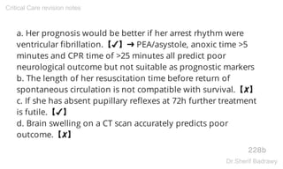 a. Her prognosis would be better if her arrest rhythm were
ventricular fibrillation.【✔】➜ PEA/asystole, anoxic time >5
minutes and CPR time of >25 minutes all predict poor
neurological outcome but not suitable as prognostic markers
b. The length of her resuscitation time before return of
spontaneous circulation is not compatible with survival.【✘】
c. If she has absent pupillary reflexes at 72h further treatment
is futile.【✔】
d. Brain swelling on a CT scan accurately predicts poor
outcome.【✘】
228b
Critical Care revision notes
Dr.Sherif Badrawy
 