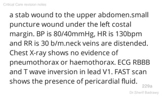 a stab wound to the upper abdomen.small
puncture wound under the left costal
margin. BP is 80/40mmHg, HR is 130bpm
and RR is 30 b/m.neck veins are distended.
Chest X-ray shows no evidence of
pneumothorax or haemothorax. ECG RBBB
and T wave inversion in lead V1. FAST scan
shows the presence of pericardial fluid.
229a
Critical Care revision notes
Dr.Sherif Badrawy
 
