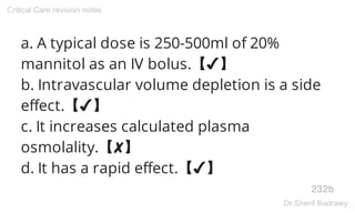 a. A typical dose is 250-500ml of 20%
mannitol as an IV bolus.【✔】
b. Intravascular volume depletion is a side
effect.【✔】
c. It increases calculated plasma
osmolality.【✘】
d. It has a rapid effect.【✔】
232b
Critical Care revision notes
Dr.Sherif Badrawy
 