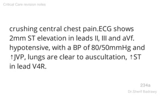 crushing central chest pain.ECG shows
2mm ST elevation in leads II, III and aVf.
hypotensive, with a BP of 80/50mmHg and
↑JVP, lungs are clear to auscultation, ↑ST
in lead V4R.
234a
Critical Care revision notes
Dr.Sherif Badrawy
 
