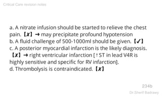 a. A nitrate infusion should be started to relieve the chest
pain.【✘】➜ may precipitate profound hypotension
b. A fluid challenge of 500-1000ml should be given.【✔】
c. A posterior myocardial infarction is the likely diagnosis.
【✘】➜ right ventricular infarction [↑ST in lead V4R is
highly sensitive and specific for RV infarction].
d. Thrombolysis is contraindicated.【✘】
234b
Critical Care revision notes
Dr.Sherif Badrawy
 