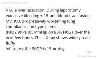 RTA, a liver laceration, During laparotomy
extensive bleeding + 15-unit blood transfusion,
MV, ICU, progressively worsening lung
compliance and hypoxaemia
(PaO2 9kPa [68mmHg] on 80% FIO2), over the
next few hours. Chest X-ray shows widespread
fluffy
infiltrates; the PAOP is 15mmHg.
235a
Critical Care revision notes
Dr.Sherif Badrawy
 
