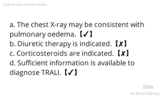 a. The chest X-ray may be consistent with
pulmonary oedema.【✔】
b. Diuretic therapy is indicated.【✘】
c. Corticosteroids are indicated.【✘】
d. Sufficient information is available to
diagnose TRALI.【✔】
235b
Critical Care revision notes
Dr.Sherif Badrawy
 
