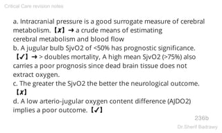 a. Intracranial pressure is a good surrogate measure of cerebral
metabolism.【✘】➜ a crude means of estimating
cerebral metabolism and blood flow
b. A jugular bulb SjvO2 of <50% has prognostic significance.
【✔】➜ > doubles mortality, A high mean SjvO2 (>75%) also
carries a poor prognosis since dead brain tissue does not
extract oxygen.
c. The greater the SjvO2 the better the neurological outcome.
【✘】
d. A low arterio-jugular oxygen content difference (AJDO2)
implies a poor outcome.【✔】
236b
Critical Care revision notes
Dr.Sherif Badrawy
 