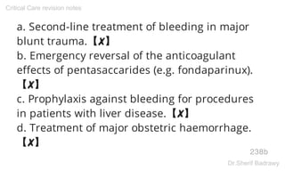 a. Second-line treatment of bleeding in major
blunt trauma.【✘】
b. Emergency reversal of the anticoagulant
effects of pentasaccarides (e.g. fondaparinux).
【✘】
c. Prophylaxis against bleeding for procedures
in patients with liver disease.【✘】
d. Treatment of major obstetric haemorrhage.
【✘】
238b
Critical Care revision notes
Dr.Sherif Badrawy
 