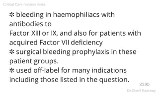 ✲ bleeding in haemophiliacs with
antibodies to
Factor XIII or IX, and also for patients with
acquired Factor VII deficiency
✲ surgical bleeding prophylaxis in these
patient groups.
✲ used off-label for many indications
including those listed in the question.
239b
Critical Care revision notes
Dr.Sherif Badrawy
 