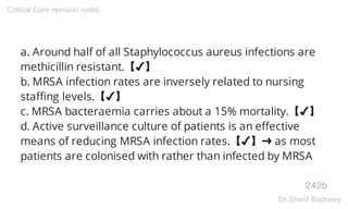 a. Around half of all Staphylococcus aureus infections are
methicillin resistant.【✔】
b. MRSA infection rates are inversely related to nursing
staffing levels.【✔】
c. MRSA bacteraemia carries about a 15% mortality.【✔】
d. Active surveillance culture of patients is an effective
means of reducing MRSA infection rates.【✔】➜ as most
patients are colonised with rather than infected by MRSA
242b
Critical Care revision notes
Dr.Sherif Badrawy
 