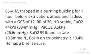 65-y, M, trapped in a burning building for 1
hour before extrication, ataxic and listless
with a GCS of 12, RR of 30, HD stable, PaO2
44kPa (334mmHg), PaCO2 3.5kPa
(26.6mmHg), SaO2 99% and lactate
10.5mmol/L, CoHb on co-oximetry is 10.4%.
He has a brief seizure.
246a
Critical Care revision notes
Dr.Sherif Badrawy
 