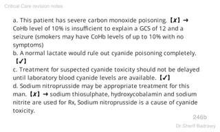 a. This patient has severe carbon monoxide poisoning.【✘】➜
CoHb level of 10% is insufficient to explain a GCS of 12 and a
seizure (smokers may have CoHb levels of up to 10% with no
symptoms)
b. A normal lactate would rule out cyanide poisoning completely.
【✔】
c. Treatment for suspected cyanide toxicity should not be delayed
until laboratory blood cyanide levels are available.【✔】
d. Sodium nitroprusside may be appropriate treatment for this
man.【✘】➜ sodium thiosulphate, hydroxycobalamin and sodium
nitrite are used for Rx, Sodium nitroprusside is a cause of cyanide
toxicity.
246b
Critical Care revision notes
Dr.Sherif Badrawy
 