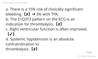 a. There is a 15% risk of clinically significant
bleeding.【✘】➜ 3% with TPA.
b. The S1Q3T3 pattern on the ECG is an
indication for thrombolysis.【✘】
c. Right ventricular function is often improved.
【✔】
d. Systemic hypotension is an absolute
contraindication to
thrombolysis.【✘】
249b
Critical Care revision notes
Dr.Sherif Badrawy
 