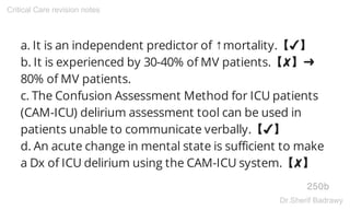 a. It is an independent predictor of ↑mortality.【✔】
b. It is experienced by 30-40% of MV patients.【✘】➜
80% of MV patients.
c. The Confusion Assessment Method for ICU patients
(CAM-ICU) delirium assessment tool can be used in
patients unable to communicate verbally.【✔】
d. An acute change in mental state is sufficient to make
a Dx of ICU delirium using the CAM-ICU system.【✘】
250b
Critical Care revision notes
Dr.Sherif Badrawy
 