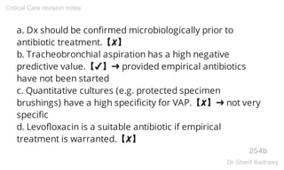 a. Dx should be confirmed microbiologically prior to
antibiotic treatment.【✘】
b. Tracheobronchial aspiration has a high negative
predictive value.【✔】➜ provided empirical antibiotics
have not been started
c. Quantitative cultures (e.g. protected specimen
brushings) have a high specificity for VAP.【✘】➜ not very
specific
d. Levofloxacin is a suitable antibiotic if empirical
treatment is warranted.【✘】
254b
Critical Care revision notes
Dr.Sherif Badrawy
 