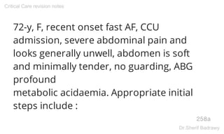 72-y, F, recent onset fast AF, CCU
admission, severe abdominal pain and
looks generally unwell, abdomen is soft
and minimally tender, no guarding, ABG
profound
metabolic acidaemia. Appropriate initial
steps include :
258a
Critical Care revision notes
Dr.Sherif Badrawy
 