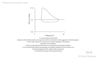 ✵ vocalcord dysfunction (VCD)
inspiratory limb isflattened but the expiratory limb isnormalwith no 'dip' suggestive of bronchospasm,
✵ commonly mistaken for acute severe asthma, leading to unnecessary
intubation and ventilation,
✵ MC in young adult femalesand hasan association with psychiatricdisease.
✵ Dx isconfirmed by indirect laryngoscopy ➜ complete adduction of the anterio 2/3 of
VCsduring inspiration with a 'glotticchink' posteriorly.
✵ Rx isSpeech therapy and/or psychotherapy
261b
Critical Care revision notes
Dr.Sherif Badrawy
 