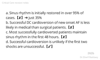 a. Sinus rhythm is initially restored in over 95% of
cases.【✘】➜ just 35%
b. Successful DC cardioversion of new onset AF is less
likely in medical than surgical patients.【✘】
c. Most successfully cardioverted patients maintain
sinus rhythm in the first 48 hours.【✘】
d. Successful cardioversion is unlikely if the first two
shocks are unsuccessful.【✔】
262b
Critical Care revision notes
Dr.Sherif Badrawy
 