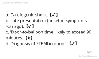 a. Cardiogenic shock.【✔】
b. Late presentation (onset of symptoms
>3h ago).【✔】
c. 'Door-to-balloon time' likely to exceed 90
minutes.【✘】
d. Diagnosis of STEMI in doubt.【✔】
263b
Critical Care revision notes
Dr.Sherif Badrawy
 