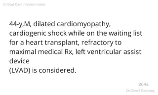 44-y,M, dilated cardiomyopathy,
cardiogenic shock while on the waiting list
for a heart transplant, refractory to
maximal medical Rx, left ventricular assist
device
(LVAD) is considered.
264a
Critical Care revision notes
Dr.Sherif Badrawy
 