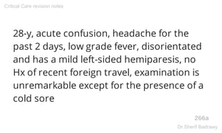 28-y, acute confusion, headache for the
past 2 days, low grade fever, disorientated
and has a mild left-sided hemiparesis, no
Hx of recent foreign travel, examination is
unremarkable except for the presence of a
cold sore
266a
Critical Care revision notes
Dr.Sherif Badrawy
 