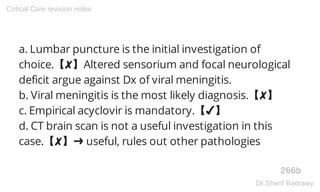 a. Lumbar puncture is the initial investigation of
choice.【✘】Altered sensorium and focal neurological
deficit argue against Dx of viral meningitis.
b. Viral meningitis is the most likely diagnosis.【✘】
c. Empirical acyclovir is mandatory.【✔】
d. CT brain scan is not a useful investigation in this
case.【✘】➜ useful, rules out other pathologies
266b
Critical Care revision notes
Dr.Sherif Badrawy
 