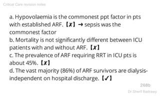a. Hypovolaemia is the commonest ppt factor in pts
with established ARF.【✘】➜ sepsis was the
commonest factor
b. Mortality is not significantly different between ICU
patients with and without ARF.【✘】
c. The prevalence of ARF requiring RRT in ICU pts is
about 45%.【✘】
d. The vast majority (86%) of ARF survivors are dialysis-
independent on hospital discharge.【✔】
268b
Critical Care revision notes
Dr.Sherif Badrawy
 