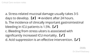 a. Stress-related mucosal damage usually takes 3-5
days to develop.【✘】➜ evident after 24 hours.
b. The incidence of clinically important gastrointestinal
bleeding in ICU patients is 1.5%.【✔】
c. Bleeding from stress ulcers is associated with
significantly increased ICU mortality.【✔】
d. Acid suppression is an effective intervention.【✔】
269b
Critical Care revision notes
Dr.Sherif Badrawy
 