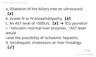 a. Dilatation of the biliary tree on ultrasound.
【✘】
b. Grade III or IV encephalopathy.【✘】
c. An AST level of 1500U/L.【✘】➜ 'ICU jaundice'
= ↑bilirubin +normal liver enzymes, ↑AST level
would
raise the possibility of ischaemic hepatitis.
d. Intrahepatic cholestasis on liver histology.
【✔】
270b
Critical Care revision notes
Dr.Sherif Badrawy
 