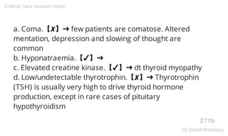 a. Coma.【✘】➜ few patients are comatose. Altered
mentation, depression and slowing of thought are
common
b. Hyponatraemia.【✔】➜
c. Elevated creatine kinase.【✔】➜ dt thyroid myopathy
d. Low/undetectable thyrotrophin.【✘】➜ Thyrotrophin
(TSH) is usually very high to drive thyroid hormone
production, except in rare cases of pituitary
hypothyroidism
271b
Critical Care revision notes
Dr.Sherif Badrawy
 