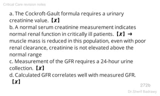 a. The Cockroft-Gault formula requires a urinary
creatinine value.【✘】
b. A normal serum creatinine measurement indicates
normal renal function in critically ill patients.【✘】➜
muscle mass is reduced in this population, even with poor
renal clearance, creatinine is not elevated above the
normal range
c. Measurement of the GFR requires a 24-hour urine
collection.【✘】
d. Calculated GFR correlates well with measured GFR.
【✘】
272b
Critical Care revision notes
Dr.Sherif Badrawy
 