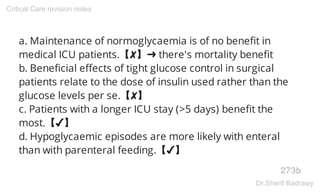 a. Maintenance of normoglycaemia is of no benefit in
medical ICU patients.【✘】➜ there's mortality benefit
b. Beneficial effects of tight glucose control in surgical
patients relate to the dose of insulin used rather than the
glucose levels per se.【✘】
c. Patients with a longer ICU stay (>5 days) benefit the
most.【✔】
d. Hypoglycaemic episodes are more likely with enteral
than with parenteral feeding.【✔】
273b
Critical Care revision notes
Dr.Sherif Badrawy
 
