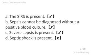 a. The SIRS is present.【✔】
b. Sepsis cannot be diagnosed without a
positive blood culture.【✘】
c. Severe sepsis is present.【✔】
d. Septic shock is present.【✘】
275b
Critical Care revision notes
Dr.Sherif Badrawy
 
