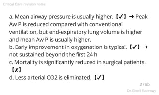 a. Mean airway pressure is usually higher.【✔】➜ Peak
Aw P is reduced compared with conventional
ventilation, but end-expiratory lung volume is higher
and mean Aw P is usually higher.
b. Early improvement in oxygenation is typical.【✔】➜
not sustained beyond the first 24 h
c. Mortality is significantly reduced in surgical patients.
【✘】
d. Less arterial CO2 is eliminated.【✔】
276b
Critical Care revision notes
Dr.Sherif Badrawy
 