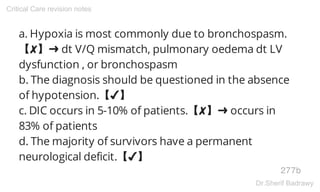 a. Hypoxia is most commonly due to bronchospasm.
【✘】➜ dt V/Q mismatch, pulmonary oedema dt LV
dysfunction , or bronchospasm
b. The diagnosis should be questioned in the absence
of hypotension.【✔】
c. DIC occurs in 5-10% of patients.【✘】➜ occurs in
83% of patients
d. The majority of survivors have a permanent
neurological deficit.【✔】
277b
Critical Care revision notes
Dr.Sherif Badrawy
 