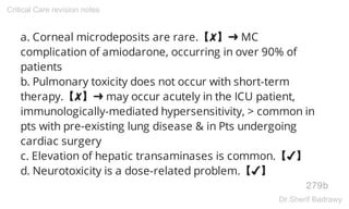 a. Corneal microdeposits are rare.【✘】➜ MC
complication of amiodarone, occurring in over 90% of
patients
b. Pulmonary toxicity does not occur with short-term
therapy.【✘】➜ may occur acutely in the ICU patient,
immunologically-mediated hypersensitivity, > common in
pts with pre-existing lung disease & in Pts undergoing
cardiac surgery
c. Elevation of hepatic transaminases is common.【✔】
d. Neurotoxicity is a dose-related problem.【✔】
279b
Critical Care revision notes
Dr.Sherif Badrawy
 