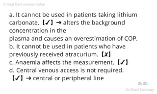 a. It cannot be used in patients taking lithium
carbonate.【✔】➜ alters the background
concentration in the
plasma and causes an overestimation of COP.
b. It cannot be used in patients who have
previously received atracurium.【✘】
c. Anaemia affects the measurement.【✔】
d. Central venous access is not required.
【✔】➜ central or peripheral line
280b
Critical Care revision notes
Dr.Sherif Badrawy
 