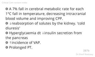 ✽ A 7% fall in cerebral metabolic rate for each
1°C fall in temperature, decreasing intracranial
blood volume and improving CPP.
✽ ↓reabsorption of solutes by the kidney. 'cold
diuresis'
✽ Hyperglycaemia dt ↓insulin secretion from
the pancreas
✽ ↑incidence of VAP.
✽ Prolonged PT.
287b
Critical Care revision notes
Dr.Sherif Badrawy
 