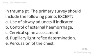 In trauma pt, The primary survey should
include the following points EXCEPT:
a. Use of airway adjuncts if indicated.
b. Control of external haemorrhage.
c. Cervical spine assessment.
d. Pupillary light reflex determination.
e. Percussion of the chest.
288a
Critical Care revision notes
Dr.Sherif Badrawy
 