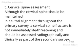 c. Cervical spine assessment.
Although the cervical spine should be
maintained
in neutral alignment throughout the
primary survey, a cervical spine fracture is
not immediately life-threatening and
should be assessed radiographically and
clinically as part of the secondary survey.
288b
Critical Care revision notes
Dr.Sherif Badrawy
 