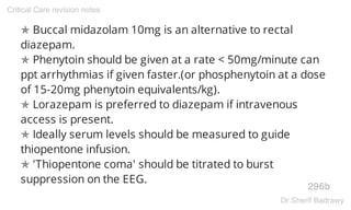 ✯ Buccal midazolam 10mg is an alternative to rectal
diazepam.
✯ Phenytoin should be given at a rate < 50mg/minute can
ppt arrhythmias if given faster.(or phosphenytoin at a dose
of 15-20mg phenytoin equivalents/kg).
✯ Lorazepam is preferred to diazepam if intravenous
access is present.
✯ Ideally serum levels should be measured to guide
thiopentone infusion.
✯ 'Thiopentone coma' should be titrated to burst
suppression on the EEG.
296b
Critical Care revision notes
Dr.Sherif Badrawy
 