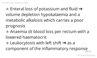 ✯ Enteral loss of potassium and fluid ➜
volume depletion hypokalaemia and a
metabolic alkalosis which carries a poor
prognosis
✯ Anaemia dt blood loss per rectum with a
lowered haematocrit
✯ Leukocytosis with left shift ➜ as a
component of the inflammatory response
297b
Critical Care revision notes
Dr.Sherif Badrawy
 