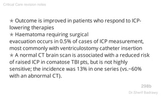 ✯ Outcome is improved in patients who respond to ICP-
lowering therapies
✯ Haematoma requiring surgical
evacuation occurs in 0.5% of cases of ICP measurement,
most commonly with ventriculostomy catheter insertion
✯ A normal CT brain scan is associated with a reduced risk
of raised ICP in comatose TBI pts, but is not highly
sensitive; the incidence was 13% in one series (vs.~60%
with an abnormal CT).
298b
Critical Care revision notes
Dr.Sherif Badrawy
 