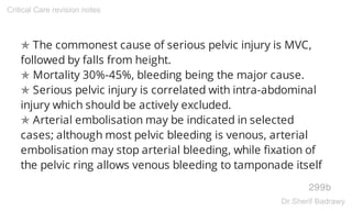 ✯ The commonest cause of serious pelvic injury is MVC,
followed by falls from height.
✯ Mortality 30%-45%, bleeding being the major cause.
✯ Serious pelvic injury is correlated with intra-abdominal
injury which should be actively excluded.
✯ Arterial embolisation may be indicated in selected
cases; although most pelvic bleeding is venous, arterial
embolisation may stop arterial bleeding, while fixation of
the pelvic ring allows venous bleeding to tamponade itself
299b
Critical Care revision notes
Dr.Sherif Badrawy
 