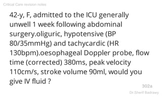 42-y, F, admitted to the ICU generally
unwell 1 week following abdominal
surgery.oliguric, hypotensive (BP
80/35mmHg) and tachycardic (HR
130bpm).oesophageal Doppler probe, flow
time (corrected) 380ms, peak velocity
110cm/s, stroke volume 90ml, would you
give IV fluid ?
302a
Critical Care revision notes
Dr.Sherif Badrawy
 