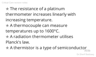 ✯ The resistance of a platinum
thermometer increases linearly with
increasing temperature.
✯ A thermocouple can measure
temperatures up to 1600°C.
✯ A radiation thermometer utilises
Planck's law.
✯ A thermistor is a type of semiconductor
303b
Critical Care revision notes
Dr.Sherif Badrawy
 