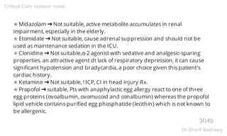 ✯ Midazolam ➜ Not suitable, active metabolite accumulates in renal
impairment, especially in the elderly.
✯ Etomidate ➜ Not suitable, cause adrenal suppression and should not be
used as maintenance sedation in the ICU.
✯ Clonidine ➜ Not suitable,α-2 agonist with sedative and analgesic-sparing
properties. an attractive agent dt lack of respiratory depression, it can cause
significant hypotension and bradycardia, a poor choice given this patient's
cardiac history.
✯ Ketamine ➜ Not suitable,↑ICP, CI in head injury Rx.
✯ Propofol ➜ suitable, Pts with anaphylactic egg allergy react to one of three
egg proteins (ovoalbumin, ovomucoid and conalbumin) whereas the propofol
lipid vehicle contains purified egg phosphatide (lecithin) which is not known to
be allergenic.
304b
Critical Care revision notes
Dr.Sherif Badrawy
 