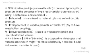 ✾ BP limited to pre-injury normal levels (to prevent ↑pre-capillary
pressure in the presence of impaired arteriolar autoregulation)
using 【metoprolol and clonidine】.
✾ 【Albumin】 is transfused to maintain plasma colloid oncotic
pressure.
✾ 【Thiopentone】is used to promote arteriolar VC (2ry to flow-
metabolism coupling),
✾ 【dihydroergotamine】is used to ↑venoconstriction and
↓cerebral blood volume.
✾ A minimum【 CPP of 50mmHg】 is accepted to ↓inotropes and
vasopressors which might ↑cerebral oedema by ↑cerebral blood
volume (no mannitol is used).
30b
Critical Care revision notes
Dr.Sherif Badrawy
 