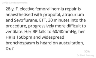 28-y, F, elective femoral hernia repair is
anaesthetised with propofol, atracurium
and Sevoflurane, ETT, 30 minutes into the
procedure, progressively more difficult to
ventilate. Her BP falls to 60/40mmHg, her
HR is 150bpm and widespread
bronchospasm is heard on auscultation,
Dx ?
305a
Critical Care revision notes
Dr.Sherif Badrawy
 