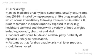 ✯ Latex allergy.
✯ an IgE mediated anaphylaxis, Symptoms, usually occur some
time (20-30 mins) following exposure, unlike drug anaphylaxis
which occurs immediately following intravenous injections. It
is more common in those routinely exposed to latex (e.g.
healthcare workers) and those with a variety of food allergies
including avocado, chestnut and kiwi.
✯ Patients with spina bifida and cerebral palsy probably dt
repeated urinary catheterisation.
✯ Rx same as that for drug anaphylaxis + all latex products
should be removed.
305b
Critical Care revision notes
Dr.Sherif Badrawy
 