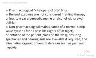 ✯ Pharmacological IV haloperidol 0.5-10mg.
✯ Benzodiazepines are not considered first-line therapy
unless to treat a benzodiazepine or alcohol withdrawal
delirium
✯ Non-pharmacological maintenance of a normal sleep-
wake cycle as far as possible (lights off at night),
orientation of the patient (clock on the wall), ensuring
spectacles and hearing aids are available if required, and
eliminating organic drivers of delirium such as pain and
hypoxia.
306b
Critical Care revision notes
Dr.Sherif Badrawy
 