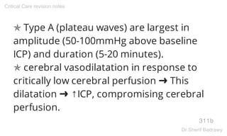 ✯ Type A (plateau waves) are largest in
amplitude (50-100mmHg above baseline
ICP) and duration (5-20 minutes).
✯ cerebral vasodilatation in response to
critically low cerebral perfusion ➜ This
dilatation ➜ ↑ICP, compromising cerebral
perfusion.
311b
Critical Care revision notes
Dr.Sherif Badrawy
 